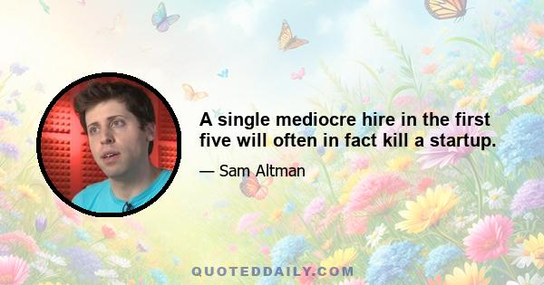 A single mediocre hire in the first five will often in fact kill a startup.