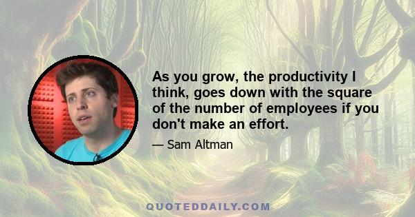 As you grow, the productivity I think, goes down with the square of the number of employees if you don't make an effort.