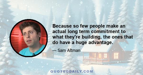 Because so few people make an actual long term commitment to what they're building, the ones that do have a huge advantage.