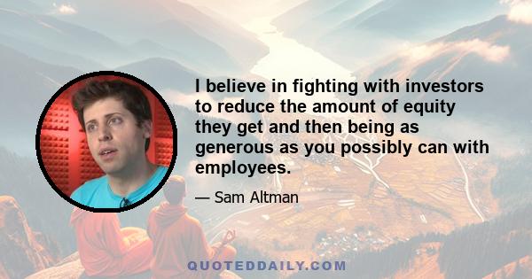 I believe in fighting with investors to reduce the amount of equity they get and then being as generous as you possibly can with employees.