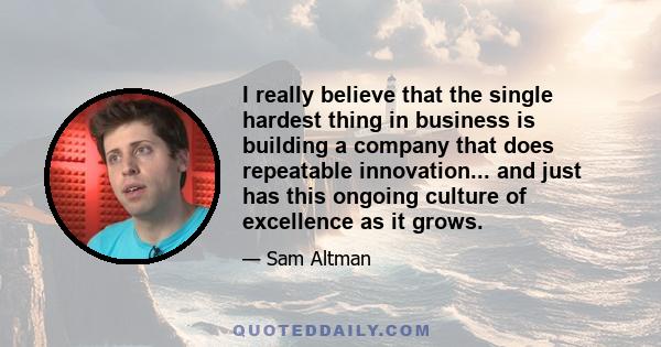 I really believe that the single hardest thing in business is building a company that does repeatable innovation... and just has this ongoing culture of excellence as it grows.