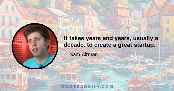 It takes years and years, usually a decade, to create a great startup.