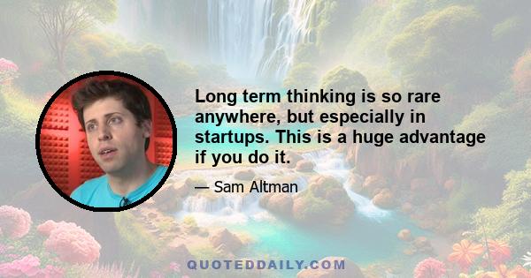 Long term thinking is so rare anywhere, but especially in startups. This is a huge advantage if you do it.