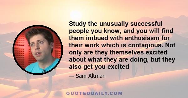 Study the unusually successful people you know, and you will find them imbued with enthusiasm for their work which is contagious. Not only are they themselves excited about what they are doing, but they also get you