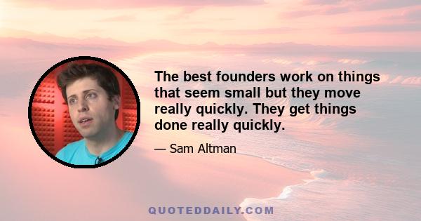 The best founders work on things that seem small but they move really quickly. They get things done really quickly.