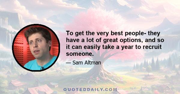 To get the very best people- they have a lot of great options, and so it can easily take a year to recruit someone.