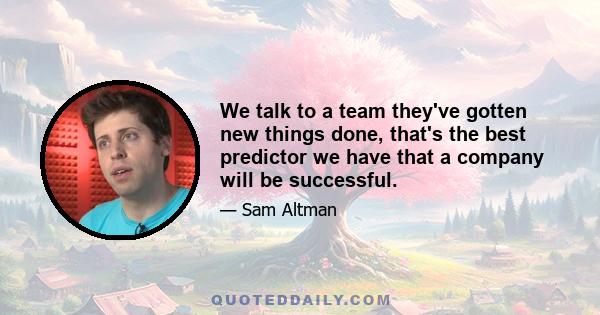 We talk to a team they've gotten new things done, that's the best predictor we have that a company will be successful.