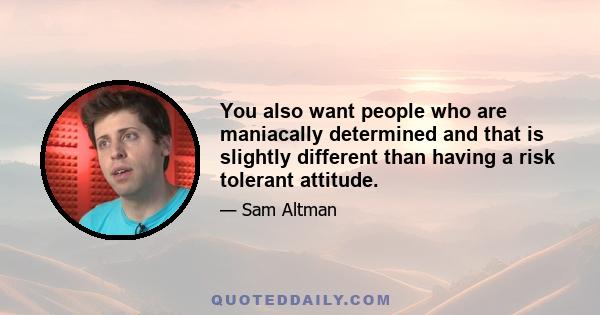 You also want people who are maniacally determined and that is slightly different than having a risk tolerant attitude.