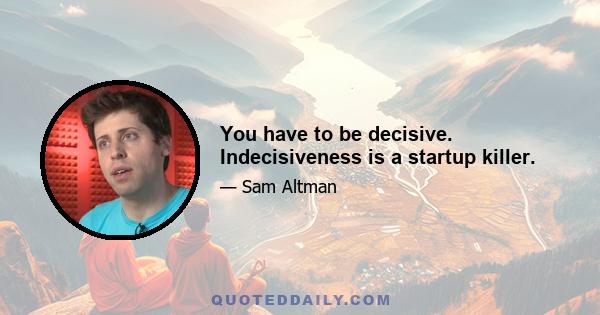 You have to be decisive. Indecisiveness is a startup killer.