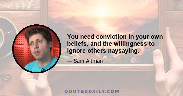 You need conviction in your own beliefs, and the willingness to ignore others naysaying.