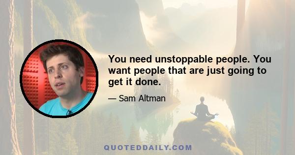 You need unstoppable people. You want people that are just going to get it done.