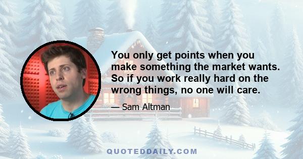 You only get points when you make something the market wants. So if you work really hard on the wrong things, no one will care.