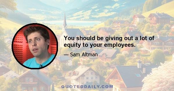 You should be giving out a lot of equity to your employees.