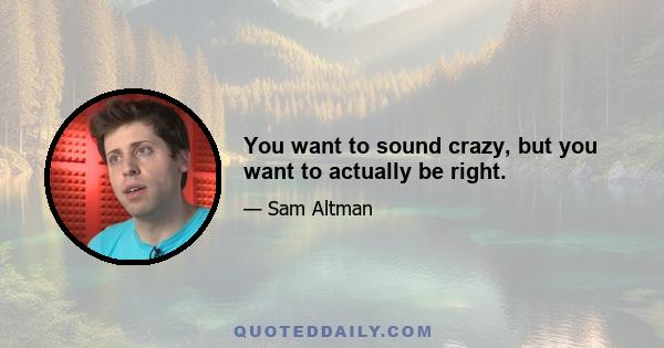 You want to sound crazy, but you want to actually be right.