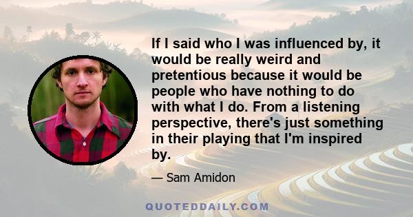 If I said who I was influenced by, it would be really weird and pretentious because it would be people who have nothing to do with what I do. From a listening perspective, there's just something in their playing that