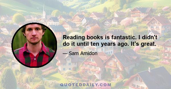 Reading books is fantastic. I didn't do it until ten years ago. It's great.