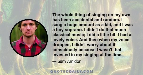 The whole thing of singing on my own has been accidental and random. I sang a huge amount as a kid, and I was a boy soprano. I didn't do that much classical music; I did a little bit. I had a lovely voice. And then when 