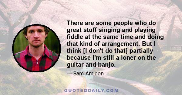 There are some people who do great stuff singing and playing fiddle at the same time and doing that kind of arrangement. But I think [I don't do that] partially because I'm still a loner on the guitar and banjo.