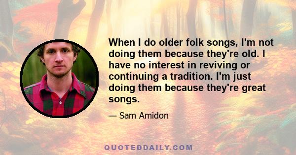 When I do older folk songs, I'm not doing them because they're old. I have no interest in reviving or continuing a tradition. I'm just doing them because they're great songs.