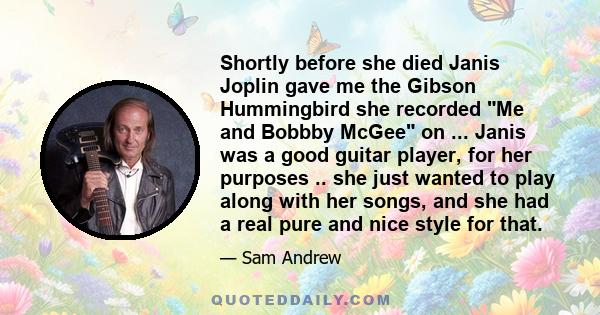 Shortly before she died Janis Joplin gave me the Gibson Hummingbird she recorded Me and Bobbby McGee on ... Janis was a good guitar player, for her purposes .. she just wanted to play along with her songs, and she had a 