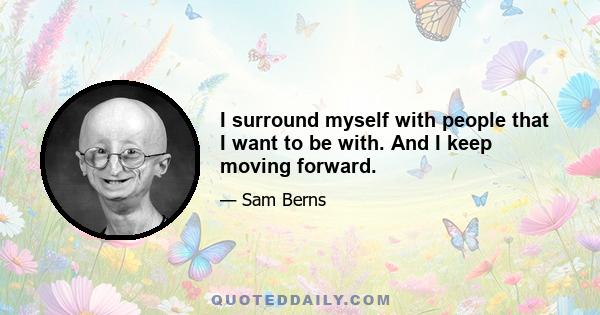 I surround myself with people that I want to be with. And I keep moving forward.