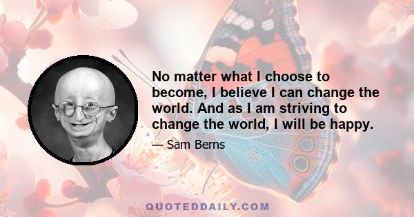 No matter what I choose to become, I believe I can change the world. And as I am striving to change the world, I will be happy.