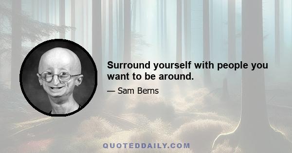 Surround yourself with people you want to be around.