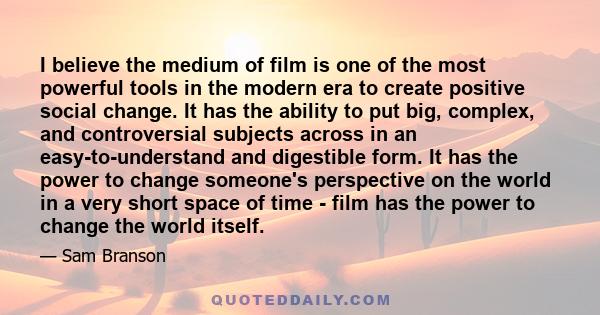 I believe the medium of film is one of the most powerful tools in the modern era to create positive social change. It has the ability to put big, complex, and controversial subjects across in an easy-to-understand and