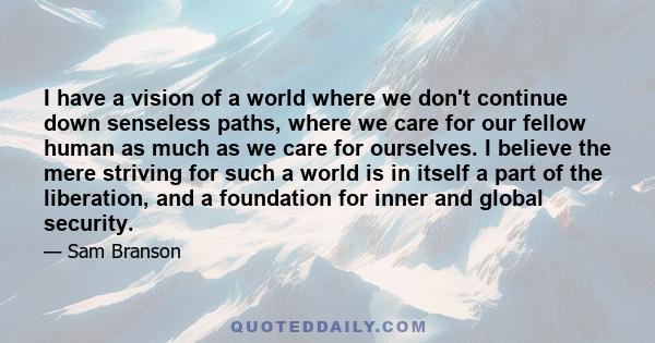 I have a vision of a world where we don't continue down senseless paths, where we care for our fellow human as much as we care for ourselves. I believe the mere striving for such a world is in itself a part of the