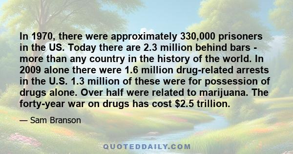 In 1970, there were approximately 330,000 prisoners in the US. Today there are 2.3 million behind bars - more than any country in the history of the world. In 2009 alone there were 1.6 million drug-related arrests in