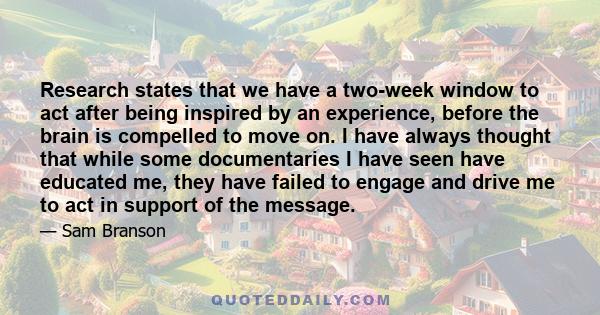 Research states that we have a two-week window to act after being inspired by an experience, before the brain is compelled to move on. I have always thought that while some documentaries I have seen have educated me,