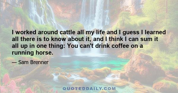 I worked around cattle all my life and I guess I learned all there is to know about it, and I think I can sum it all up in one thing: You can't drink coffee on a running horse.