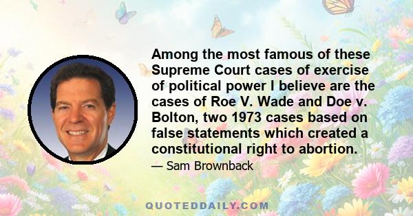 Among the most famous of these Supreme Court cases of exercise of political power I believe are the cases of Roe V. Wade and Doe v. Bolton, two 1973 cases based on false statements which created a constitutional right