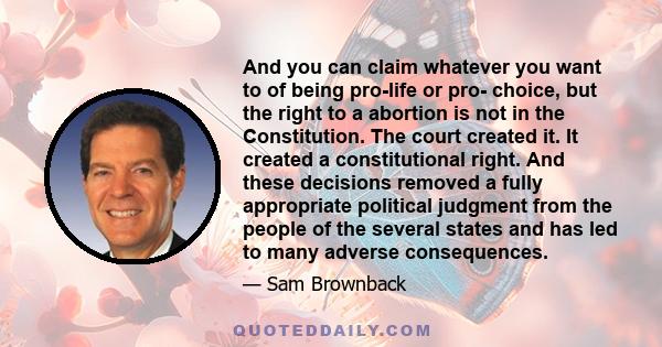 And you can claim whatever you want to of being pro-life or pro- choice, but the right to a abortion is not in the Constitution. The court created it. It created a constitutional right. And these decisions removed a