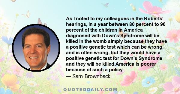 As I noted to my colleagues in the Roberts' hearings, in a year between 80 percent to 90 percent of the children in America diagnosed with Down's Syndrome will be killed in the womb simply because they have a positive