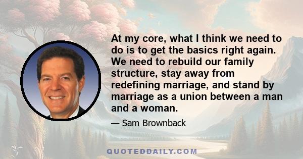 At my core, what I think we need to do is to get the basics right again. We need to rebuild our family structure, stay away from redefining marriage, and stand by marriage as a union between a man and a woman.