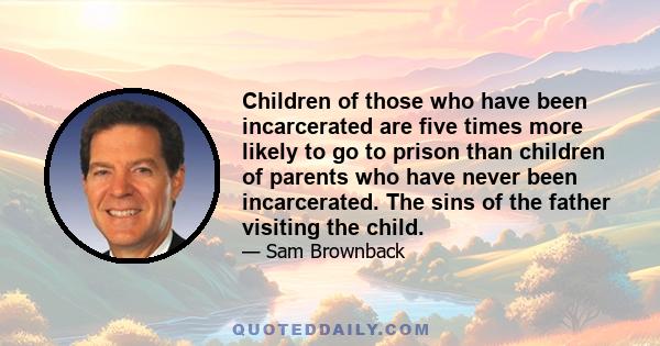 Children of those who have been incarcerated are five times more likely to go to prison than children of parents who have never been incarcerated. The sins of the father visiting the child.