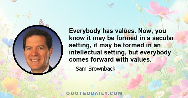 Everybody has values. Now, you know it may be formed in a secular setting, it may be formed in an intellectual setting, but everybody comes forward with values.