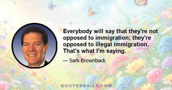 Everybody will say that they're not opposed to immigration; they're opposed to illegal immigration. That's what I'm saying.