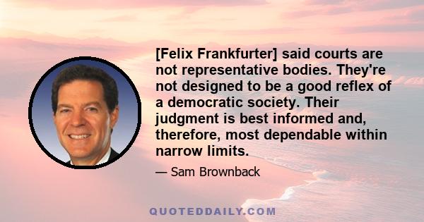 [Felix Frankfurter] said courts are not representative bodies. They're not designed to be a good reflex of a democratic society. Their judgment is best informed and, therefore, most dependable within narrow limits.