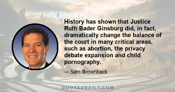 History has shown that Justice Ruth Bader Ginsburg did, in fact, dramatically change the balance of the court in many critical areas, such as abortion, the privacy debate expansion and child pornography.