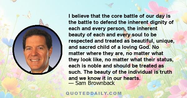 I believe that the core battle of our day is the battle to defend the inherent dignity of each and every person, the inherent beauty of each and every soul to be respected and treated as beautiful, unique, and sacred