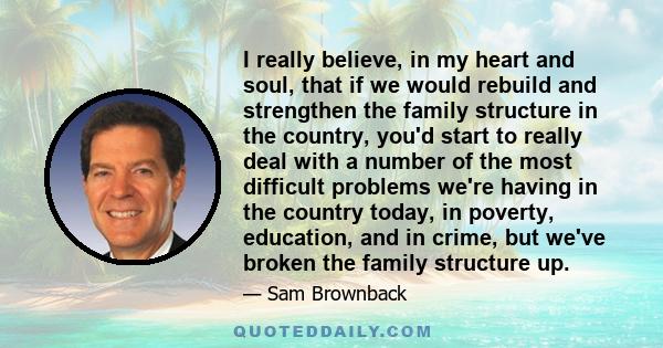 I really believe, in my heart and soul, that if we would rebuild and strengthen the family structure in the country, you'd start to really deal with a number of the most difficult problems we're having in the country