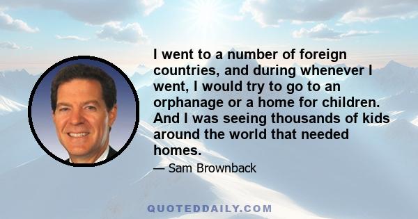 I went to a number of foreign countries, and during whenever I went, I would try to go to an orphanage or a home for children. And I was seeing thousands of kids around the world that needed homes.