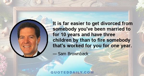 It is far easier to get divorced from somebody you've been married to for 10 years and have three children by than to fire somebody that's worked for you for one year.