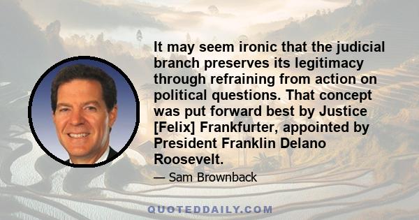 It may seem ironic that the judicial branch preserves its legitimacy through refraining from action on political questions. That concept was put forward best by Justice [Felix] Frankfurter, appointed by President