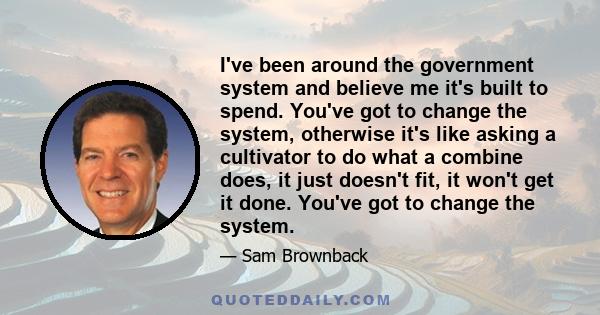 I've been around the government system and believe me it's built to spend. You've got to change the system, otherwise it's like asking a cultivator to do what a combine does, it just doesn't fit, it won't get it done.