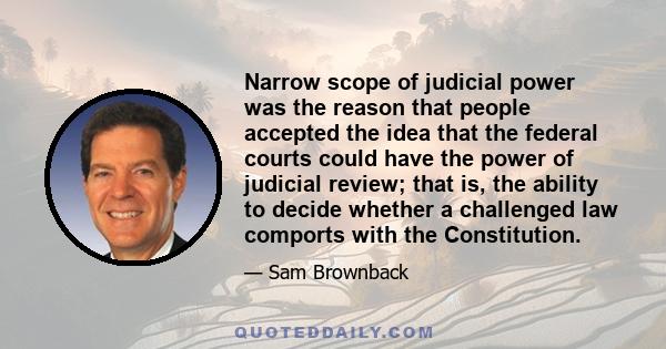 Narrow scope of judicial power was the reason that people accepted the idea that the federal courts could have the power of judicial review; that is, the ability to decide whether a challenged law comports with the