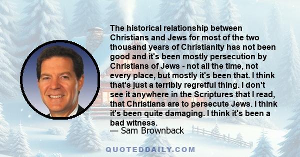 The historical relationship between Christians and Jews for most of the two thousand years of Christianity has not been good and it's been mostly persecution by Christians of Jews - not all the time, not every place,