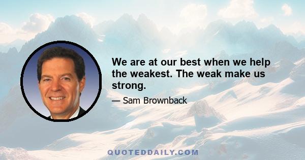 We are at our best when we help the weakest. The weak make us strong.